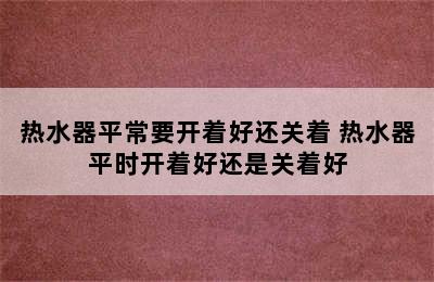 热水器平常要开着好还关着 热水器平时开着好还是关着好